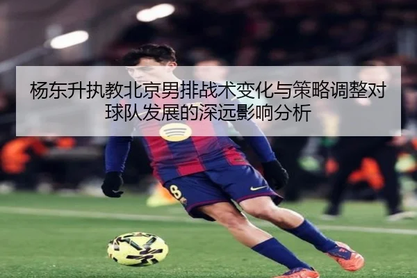 杨东升执教北京男排战术变化与策略调整对球队发展的深远影响分析