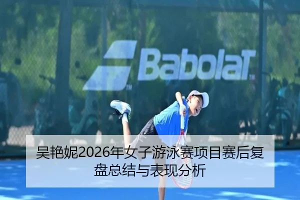 吴艳妮2026年女子游泳赛项目赛后复盘总结与表现分析