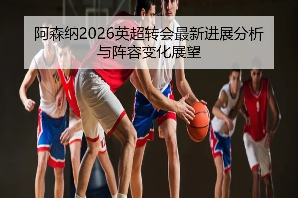 阿森纳2026英超转会最新进展分析与阵容变化展望