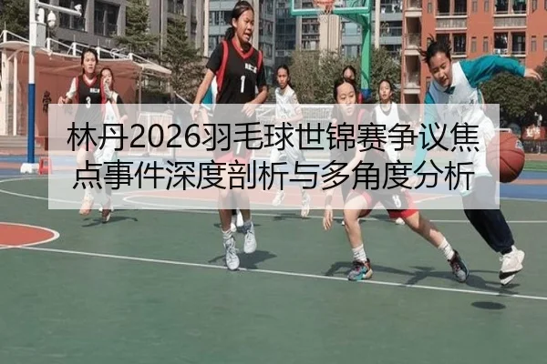林丹2026羽毛球世锦赛争议焦点事件深度剖析与多角度分析