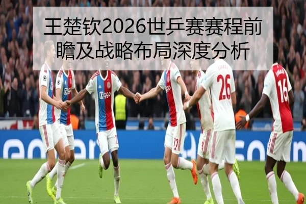 王楚钦2026世乒赛赛程前瞻及战略布局深度分析