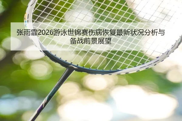 张雨霏2026游泳世锦赛伤病恢复最新状况分析与备战前景展望