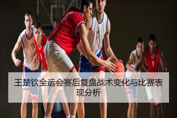 王楚钦全运会赛后复盘战术变化与比赛表现分析